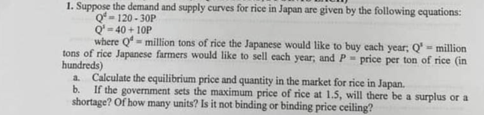 1. Suppose the demand and supply curves for rice in Japan are given by the following equations:
Q^d = 120 - 30P
Q^s = 40 + 10P
where Q^d = million tons of rice the Japanese would like to buy each year; Q^s = million tons of rice Japanese farmers would like to sell each year; and P = price per ton of rice (in hundreds)
a. Calculate the equilibrium price and quantity in the market for rice in Japan.
b. If the government sets the maximum price of rice at 1.5, will there be a surplus or a shortage? Of how many units? Is it not binding or binding price ceiling?