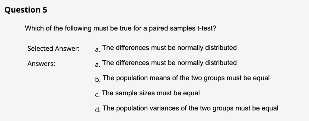 Question 5
Which of the following must be true for a paired samples t-test?
Selected Answer:
a. The differences must be normally distributed
Answers:
a. The differences must be normally distributed
b. The population means of the two groups must be equal
c. The sample sizes must be equal
d. The population variances of the two groups must be equal