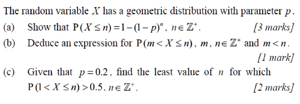 The random variable X has a geometric distribution with parameter p.
(a) Show that P(X ≤ n) = 1 - (1 - p)^n, n ∈ℤ^+.
[3 marks]
(b) Deduce an expression for P(m < X ≤ n), m, n ∈ℤ^+ and m < n.
[1 mark]
(c) Given that p = 0.2, find the least value of n for which
P(1 < X ≤ n) > 0.5, n ∈ℤ^+.
[2 marks]