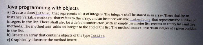 Java programming with objects
a) Create a class IntList that represents a list of integers. The integers shall be stored in an array. There shall be an
instance variable numbers that refers to the array, and an instance variable numberCount that represents the number of
integers in the list. There shall also be a default constructor (with an empty parameter list, creates an empty list) and two
methods. The method add adds an integer to the end of the list. The method insert inserts an integer at a given position
in the list.
b) Create an array that contains objects of the type IntList.
c) Graphically illustrate the method insert.