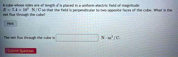 A cube whose sides are of length d is placed in a uniform electric field of magnitude (E = 7.4 	imes 10^3 	ext N/C) so that the field is perpendicular to two opposite faces of the cube. What is the net flux through the cube?