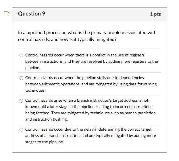 question 9 1 pts in a pipelined processor what is the primary problem associated with control hazards and how is it typically mitigated control hazards occur when there is a conflict in the  92419
