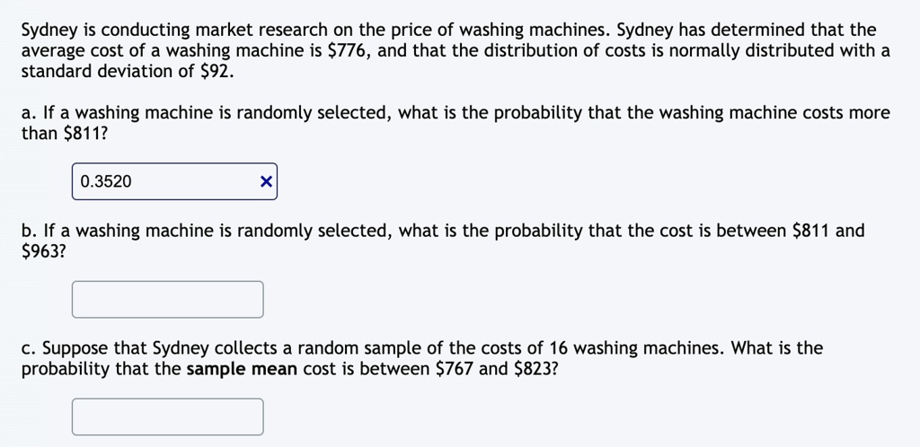 Sydney is conducting market research on the price of washing machines. Sydney has determined that the average cost of a washing machine is 776, and that the distribution of costs is normally distributed with a standard deviation of92.
a. If a washing machine is randomly selected, what is the probability that the washing machine costs more than 811?
0.3520
X
b. If a washing machine is randomly selected, what is the probability that the cost is between811 and 963?
c. Suppose that Sydney collects a random sample of the costs of 16 washing machines. What is the probability that the sample mean cost is between767 and 823?