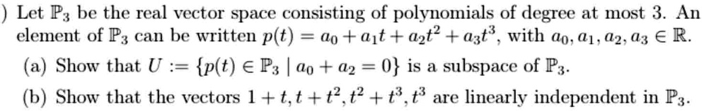 Let ℙ3 be the real vector space consisting of polynomials of degree at most 3. An element of ℙ3 can be written p(t) = a0 + a1t + a2t^2 + a3t^3, with a0, a1, a2, a3 ∈ℝ.
(a) Show that U := {p(t) ∈ℙ3 | a0 + a2 = 0} is a subspace of ℙ3.
(b) Show that the vectors 1 + t, t + t^2, t^2 + t^3, t^3 are linearly independent in ℙ3.
