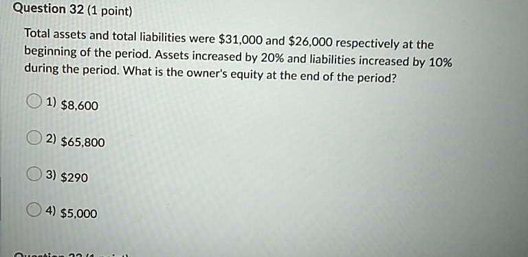 Question 32 (1 point)
Total assets and total liabilities were 31,000 and26,000 respectively at the
beginning of the period. Assets increased by 20% and liabilities increased by 10%
during the period. What is the owner's equity at the end of the period?
1) 8,600
2)65,800
3) 290
4)5,000