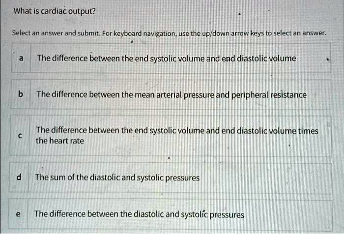 What is cardiac output?

a The difference between the end systolic volume and end diastolic volume
b The difference between the mean arterial pressure and peripheral resistance
c The difference between the end systolic volume and end diastolic volume times the heart rate
d The sum of the diastolic and systolic pressures
e The difference between the diastolic and systolic pressures