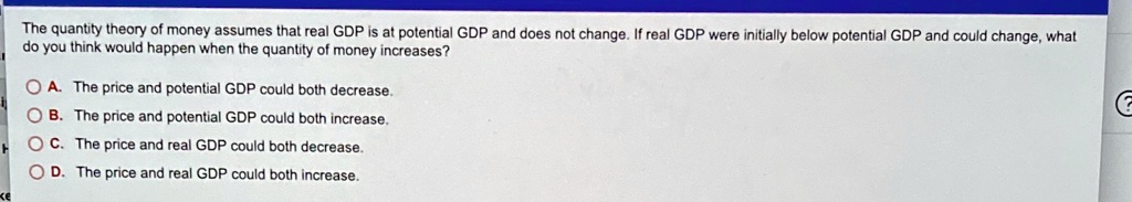 The quantity theory of money assumes that real GDP is at potential GDP and does not change. If real GDP were initially below potential GDP and could change, what do you think would happen when the quantity of money increases?
A. The price and potential GDP could both decrease.
B. The price and potential GDP could both increase.
C. The price and real GDP could both decrease.
D. The price and real GDP could both increase.