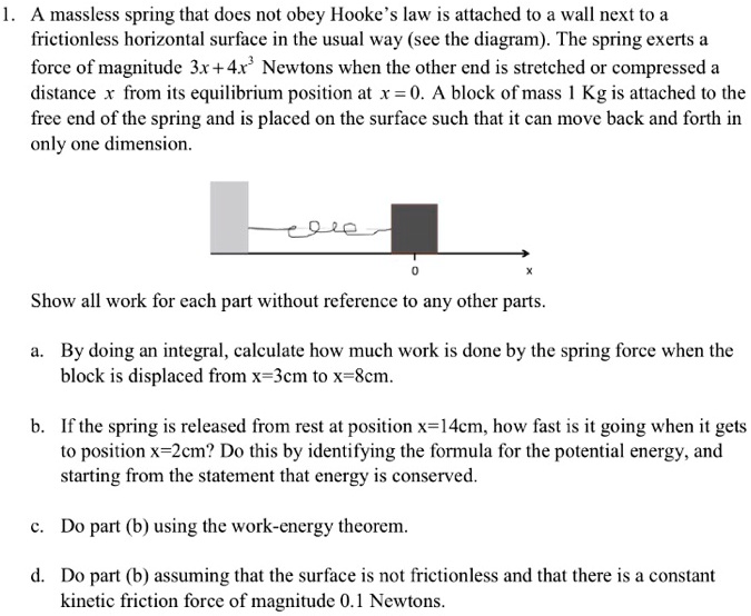 1. A massless spring that does not obey Hooke's law is attached to a wall next to a frictionless horizontal surface in the usual way (see the diagram). The spring exerts a force of magnitude 3x + 4x^3 Newtons when the other end is stretched or compressed a distance x from its equilibrium position at x = 0. A block of mass 1 Kg is attached to the free end of the spring and is placed on the surface such that it can move back and forth in only one dimension.
Show all work for each part without reference to any other parts.
a. By doing an integral, calculate how much work is done by the spring force when the block is displaced from x=3cm to x=8cm.
b. If the spring is released from rest at position x=14cm, how fast is it going when it gets to position x=2cm? Do this by identifying the formula for the potential energy, and starting from the statement that energy is conserved.
c. Do part (b) using the work-energy theorem.
d. Do part (b) assuming that the surface is not frictionless and that there is a constant kinetic friction force of magnitude 0.1 Newtons.