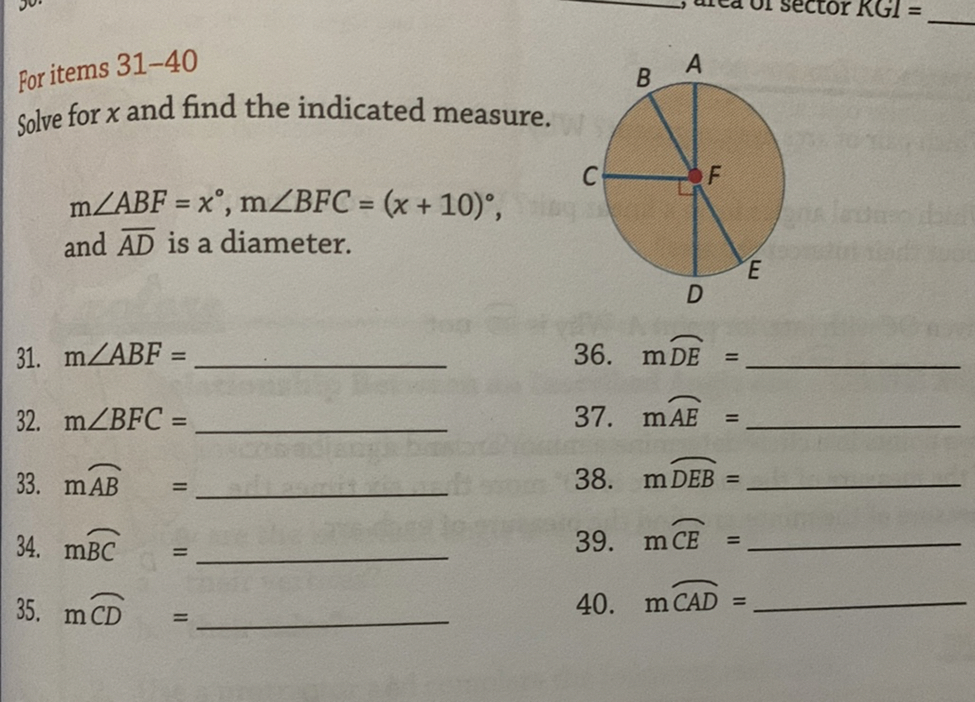 For items 31-40
Solve for x and find the indicated measure. m∠ A B F=x^∘, m∠ B F C=(x+10)^∘, and A D is a diameter.
31. m∠ A B F=  36. mD E= 
32. m∠BFC=  37. mA E= 
33. mA B=  38. mD E B= 
34. mBC=  39. mCE= 
35. mC D=  40. mC A D= 