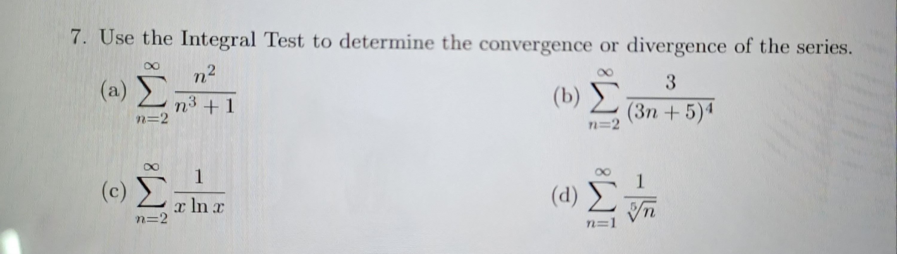 7. Use the Integral Test to determine the convergence or divergence of the series.
(a) ( sumn=2^infty fracn^2n^3+1 )
(b) ( sumn=2^infty frac3(3 n+5)^4 )
(c) ( sumn=2^infty frac1x ln x )
(d) ( sumn=1^infty frac1sqrt[5]n )