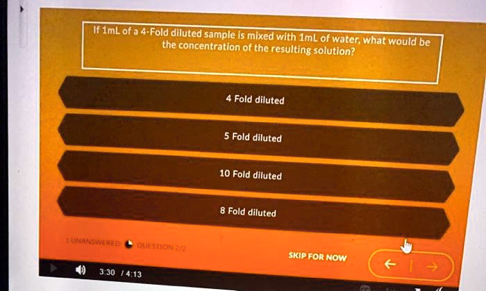 If 1mL of a 4-Fold diluted sample is mixed with 1mL of water, what would be the concentration of the resulting solution?
4 Fold diluted
5 Fold diluted
10 Fold diluted
8 Fold diluted