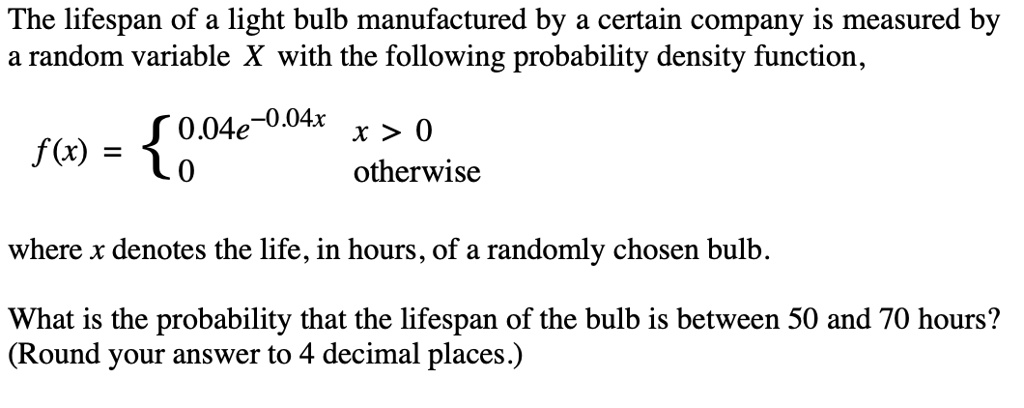 The lifespan of a light bulb manufactured by a certain company is measured by a random variable X with the following probability density function,

f(x) = 
0.04e^-0.04x x > 0
0 otherwise

where x denotes the life, in hours, of a randomly chosen bulb.

What is the probability that the lifespan of the bulb is between 50 and 70 hours?
(Round your answer to 4 decimal places.)