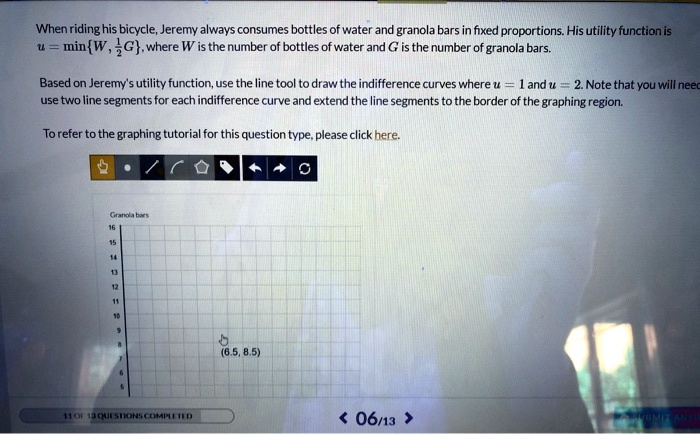 When riding his bicycle, Jeremy always consumes bottles of water and granola bars in fixed proportions. His utility function is u = minW, 1/2G, where W is the number of bottles of water and G is the number of granola bars.

Based on Jeremy's utility function, use the line tool to draw the indifference curves where u = 1 and u = 2. Note that you will need to use two line segments for each indifference curve and extend the line segments to the border of the graphing region.

To refer to the graphing tutorial for this question type, please click here.

Granola bars
16
15
14
13
12
11
10
9
8
7
6
5
(6.5, 8.5)