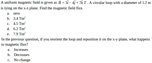 A uniform magnetic field is given as B = 3i - 4j + 7k T . A circular loop with a diameter of 1.2 m is lying on the x-z plane. Find the magnetic field flux.
a. zero
b. 3.4 Tm²
c. 4.5 Tm²
d. 6.2 Tm²
e. 7.9 Tm²
In the previous question, if you reorient the loop and reposition it on the x-y plane, what happens to magnetic flux?
a. Increases
b. Decreases
c. No change