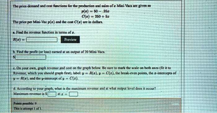 The price-demand and cost functions for the production and sales of x Mini-Vacs are given as
p(x) = 50 - .25x
C(x) = 250 + 5x
The price per Mini-Vac p(x) and the cost C(x) are in dollars.
a. Find the revenue function in terms of x.
R(x) =
b. Find the profit (or loss) earned at an output of 20 Mini-Vacs.
c. On your own, graph revenue and cost on the graph below. Be sure to mark the scale on both axes (fit it to Revenue, which you should graph first), label: y = R(x), y = C(x), the break-even points, the x-intercepts of y = R(x), and the y-intercept of y = C(x).
d. According to your graph, what is the maximum revenue and at what output level does it occur?
Maximum revenue is at x =