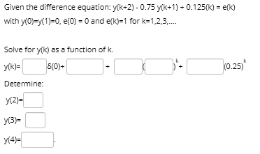 Given the difference equation: y(k+2) - 0.75 y(k+1) + 0.125 y(k) = e(k)
with y(0)=y(1)=0, e(0) = 0 and e(k)=1 for k=1,2,3,....

Solve for y(k) as a function of k.
y(k)= ?(0)+ + ( )^k + (0.25)^k
Determine:
y(2)=
y(3)=
y(4)=.