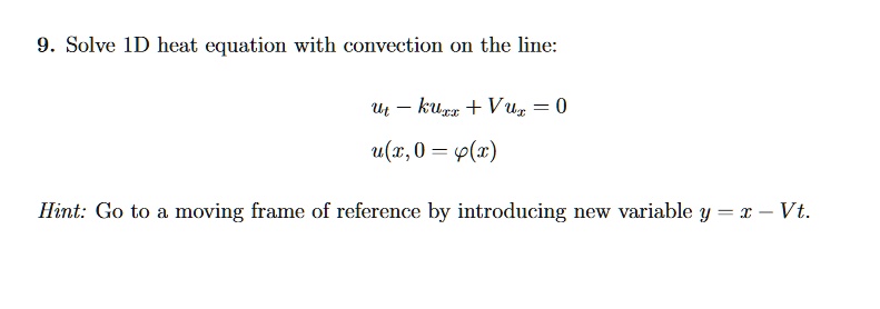 9. Solve 1D heat equation with convection on the line:
ut - κ uxx + V ux = 0
u(x, 0 = φ(x)
Hint: Go to a moving frame of reference by introducing new variable y = x - Vt.