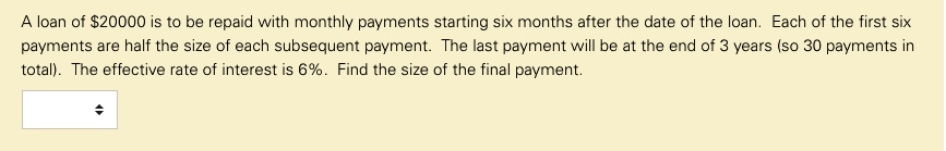 A loan of 20000 is to be repaid with monthly payments starting six months after the date of the loan. Each of the first six payments are half the size of each subsequent payment. The last payment will be at the end of 3 years (so 30 payments in total). The effective rate of interest is 6%. Find the size of the final payment.