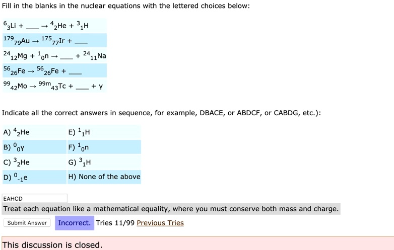 Fill in the blanks in the nuclear equations with the lettered choices below:

63Li +  ? 42He + 31H
17979Au ? 17577Ir + 
2412Mg + 10n ?  + 2411Na
5626Fe ? 5626Fe + 
9942Mo ? 99m43Tc +  + ?

Indicate all the correct answers in sequence, for example, DBACE, or ABDCF, or CABDG, etc):

A) 42He
B) 00?
C) 32He
D) 0-1e
E) 11H
F) 10n
G) 31H
H) None of the above

Treat each equation like a mathematical equality, where you must conserve both mass and charge.
