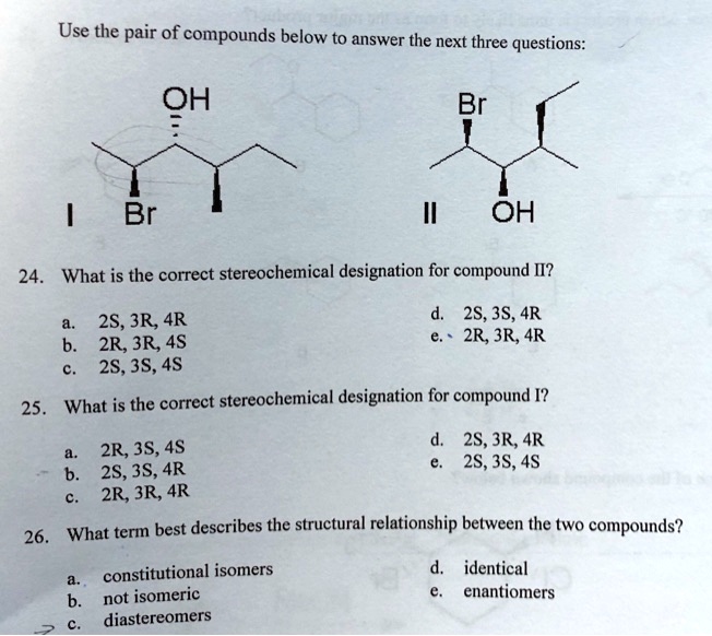 Use the pair of compounds below to answer the next three questions:

I
OH
Br

II
Br
OH

24. What is the correct stereochemical designation for compound II?
a. 2S, 3R, 4R
b. 2R, 3R, 4S
c. 2S, 3S, 4S
d. 2S, 3S, 4R
e. 2R, 3R, 4R

25. What is the correct stereochemical designation for compound I?
a. 2R, 3S, 4S
b. 2S, 3S, 4R
c. 2R, 3R, 4R
d. 2S, 3R, 4R
e. 2S, 3S, 4S

26. What term best describes the structural relationship between the two compounds?
a. constitutional isomers
b. not isomeric
c. diastereomers
d. identical
e. enantiomers