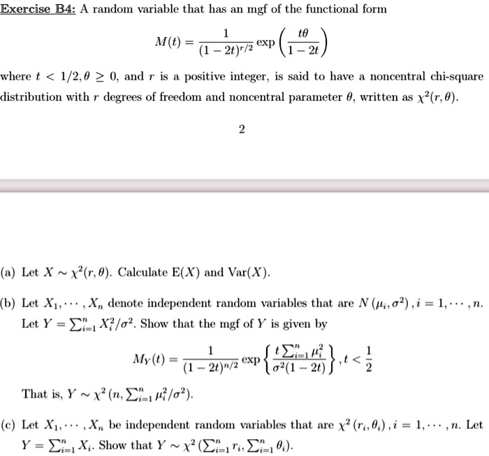 A random variable that has an mgf of the functional form

M(t) = frac1(1-2t)^r/2 exp left( fract 	heta1-2t ight)

where t < 1/2, 	heta geq 0, and r is a positive integer, is said to have a noncentral chi-square distribution with r degrees of freedom and noncentral parameter 	heta, written as chi^2(r, 	heta).

(a) Let X sim chi^2(r, 	heta). Calculate E(X) and Var(X).

(b) Let X1, dots, Xn denote independent random variables that are N(mui, sigma^2), i = 1, dots, n. Let Y = sumi=1^n Xi^2 / sigma^2. Show that the mgf of Y is given by

MY(t) = frac1(1-2t)^n/2 exp left fract sumi=1^n mui^2sigma^2(1-2t) ight, t < frac12

That is, Y sim chi^2(n, sumi=1^n mui^2 / sigma^2).

(c) Let X1, dots, Xn be independent random variables that are chi^2(ri, 	hetai), i = 1, dots, n. Let Y = sumi=1^n Xi. Show that Y sim chi^2(sumi=1^n ri, sumi=1^n 	hetai).