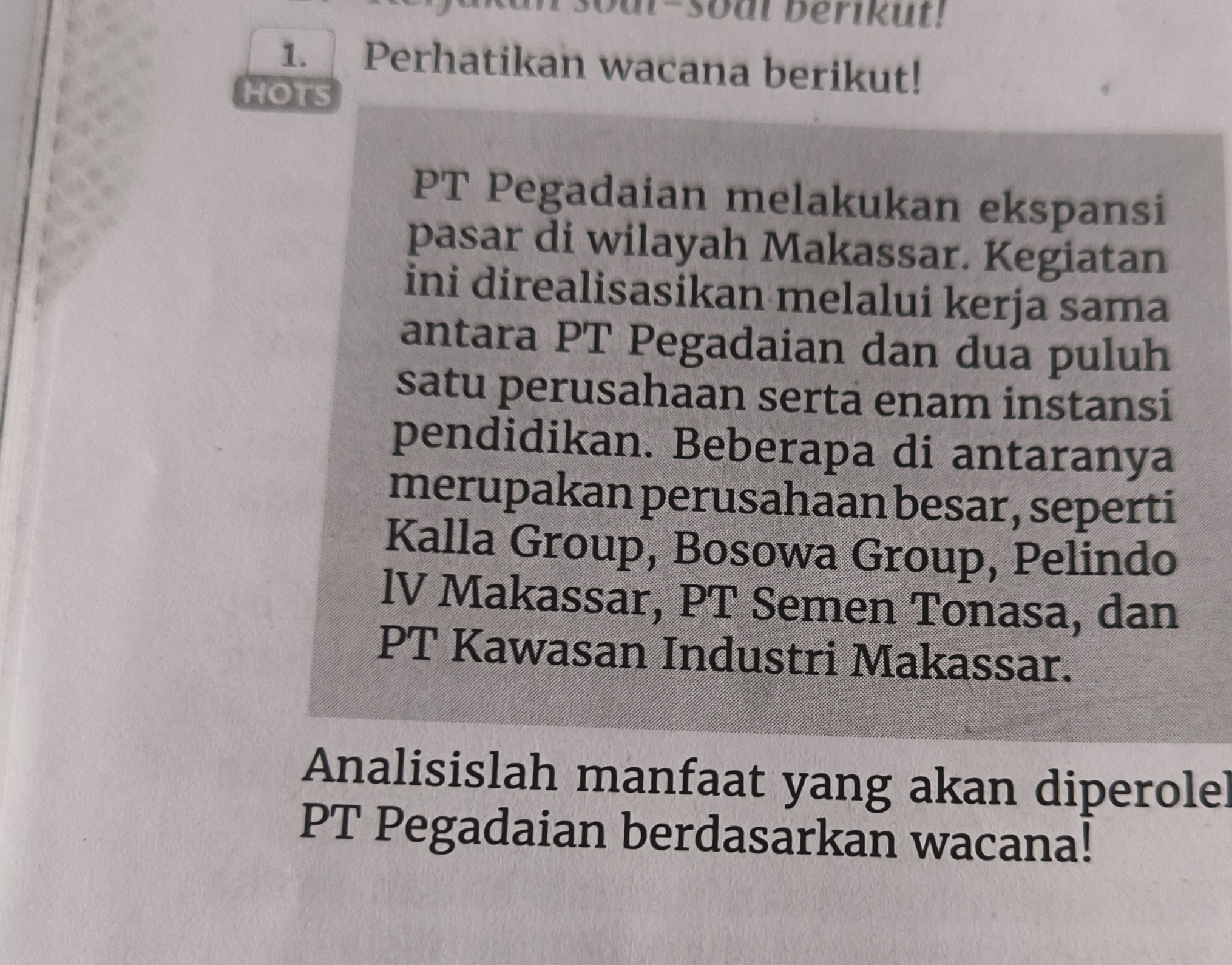 1. Perhatikan wacana berikut!
PT Pegadaian melakukan ekspansi pasar di wilayah Makassar. Kegiatan ini direalisasikan melalui kerja sama antara PT Pegadaian dan dua puluh satu perusahaan serta enam instansi pendidikan. Beberapa di antaranya merupakan perusahaan besar, seperti Kalla Group, Bosowa Group, Pelindo IV Makassar, PT Semen Tonasa, dan PT Kawasan Industri Makassar.

Analisislah manfaat yang akan diperole PT Pegadaian berdasarkan wacana!