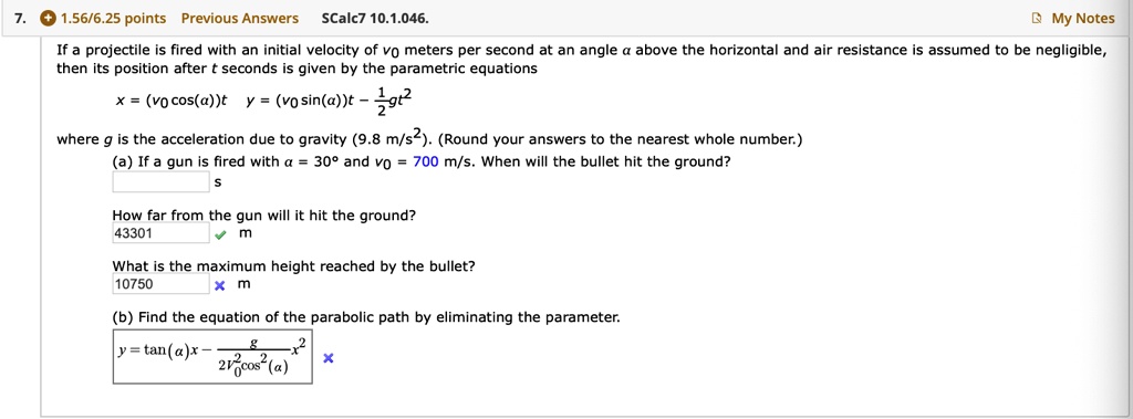 If a projectile is fired with an initial velocity of v0 meters per second at an angle ? above the horizontal and air resistance is assumed to be negligible, then its position after t seconds is given by the parametric equations
x = (v0 cos(?))t y = (v0 sin(?))t - 1/2gt^2
where g is the acceleration due to gravity (9.8 m/s^2). (Round your answers to the nearest whole number.)
(a) If a gun is fired with ? = 30° and v0 = 700 m/s. When will the bullet hit the ground?
How far from the gun will it hit the ground?
43301 m
What is the maximum height reached by the bullet?
10750 m
(b) Find the equation of the parabolic path by eliminating the parameter.
y = tan(?)x - g/(2v0^2cos^2(?))x^2