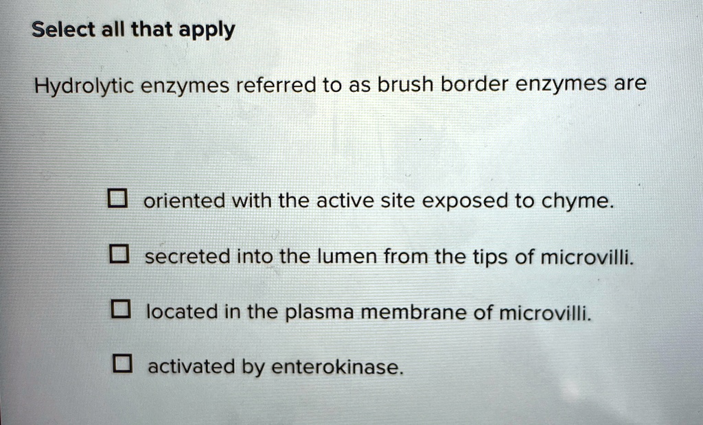 Select all that apply
Hydrolytic enzymes referred to as brush border enzymes are
? oriented with the active site exposed to chyme.
? secreted into the lumen from the tips of microvilli.
? located in the plasma membrane of microvilli.
? activated by enterokinase.