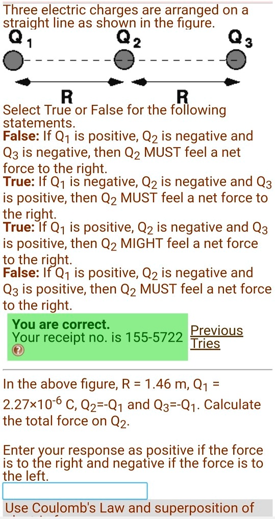 Three electric charges are arranged on a straight line as shown in the figure.
Q1 Q2 Q3
R R
Select True or False for the following statements.
False: If Q1 is positive, Q2 is negative and Q3 is negative, then Q2 MUST feel a net force to the right.
True: If Q1 is negative, Q2 is negative and Q3 is positive, then Q2 MUST feel a net force to the right.
True: If Q1 is positive, Q2 is negative and Q3 is positive, then Q2 MIGHT feel a net force to the right.
False: If Q1 is positive, Q2 is negative and Q3 is positive, then Q2 MUST feel a net force to the right.
In the above figure, R = 1.46 m, Q1 = 2.27×10^-6 C, Q2=-Q1 and Q3=-Q1. Calculate the total force on Q2.
Enter your response as positive if the force is to the right and negative if the force is to the left.
Use Coulomb's Law and superposition of forces.