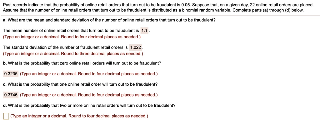 Past records indicate that the probability of online retail orders that turn out to be fraudulent is 0.05. Suppose that, on a given day, 22 online retail orders are placed. Assume that the number of online retail orders that turn out to be fraudulent is distributed as a binomial random variable. Complete parts (a) through (d) below.

a. What are the mean and standard deviation of the number of online retail orders that turn out to be fraudulent?

The mean number of online retail orders that turn out to be fraudulent is 1.1.

The standard deviation of the number of fraudulent retail orders is 1.022.

b. What is the probability that zero online retail orders will turn out to be fraudulent?

0.3235

c. What is the probability that one online retail order will turn out to be fraudulent?

0.3746

d. What is the probability that two or more online retail orders will turn out to be fraudulent?