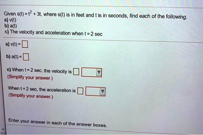 Given s(t) = t^2 + 3t, where s(t) is in feet and t is in seconds, find each of the following.
a) v(t)
b) a(t)
c) The velocity and acceleration when t = 2 sec

a) v(t) = 

b) a(t) = 

c) When t = 2 sec, the velocity is 
(Simplify your answer.)

When t = 2 sec, the acceleration is 
(Simplify your answer.)

Enter your answer in each of the answer boxes.