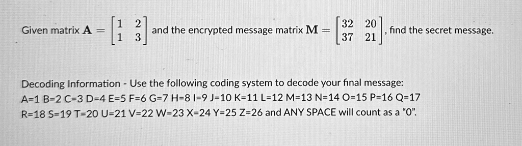Given matrix A = 
    < b m a t r i x >

    < b m a t r i x > and the encrypted message matrix M = 
    < b m a t r i x >, find the secret message.
Decoding Information - Use the following coding system to decode your final message:
A=1 B=2 C=3 D=4 E=5 F=6 G=7 H=8 I=9 J=10 K=11 L=12 M=13 N=14 O=15 P=16 Q=17
R=18 S=19 T=20 U=21 V=22 W=23 X=24 Y=25 Z=26 and ANY SPACE will count as a "0".