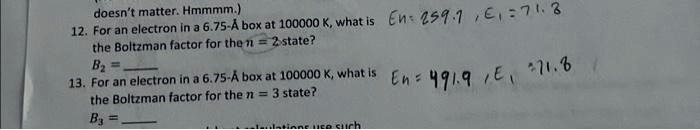 doesn't matter. Hmmmm.)
12. For an electron in a 6.75-Å box at 100000 K, what is the Boltzman factor for the n = 2 state?
B2 =
13. For an electron in a 6.75-Å box at 100000 K, what is the Boltzman factor for the n = 3 state?
B3 =