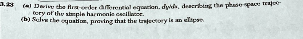 3.23
(a) Derive the first-order differential equation, dy/dx, describing the phase-space trajectory of the simple harmonic oscillator.
(b) Solve the equation, proving that the trajectory is an ellipse.