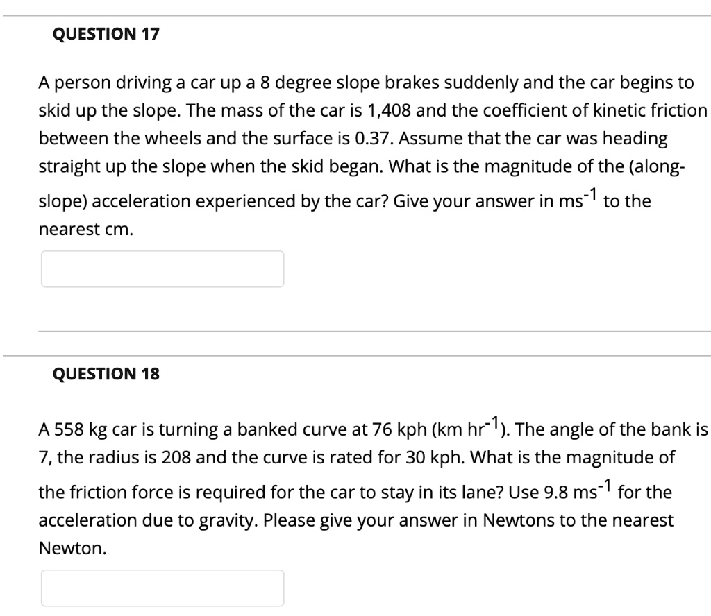 A person driving a car up a 8 degree slope brakes suddenly and the car begins to skid up the slope. The mass of the car is 1,408 and the coefficient of kinetic friction between the wheels and the surface is 0.37. Assume that the car was heading straight up the slope when the skid began. What is the magnitude of the (along-slope) acceleration experienced by the car? Give your answer in ms-1 to the nearest cm.

A 558 kg car is turning a banked curve at 76 kph (km hr-1). The angle of the bank is 7, the radius is 208 and the curve is rated for 30 kph. What is the magnitude of the friction force is required for the car to stay in its lane? Use 9.8 ms-1 for the acceleration due to gravity. Please give your answer in Newtons to the nearest Newton.