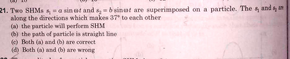 21. Two SHMs s1 = a sinω t and s2 = b sinω t are superimposed on a particle. The s1 and s2 are along the directions which makes 37° to each other
(a) the particle will perform SHM
(b) the path of particle is straight line
(c) Both (a) and (b) are correct
(d) Both (a) and (b) are wrong