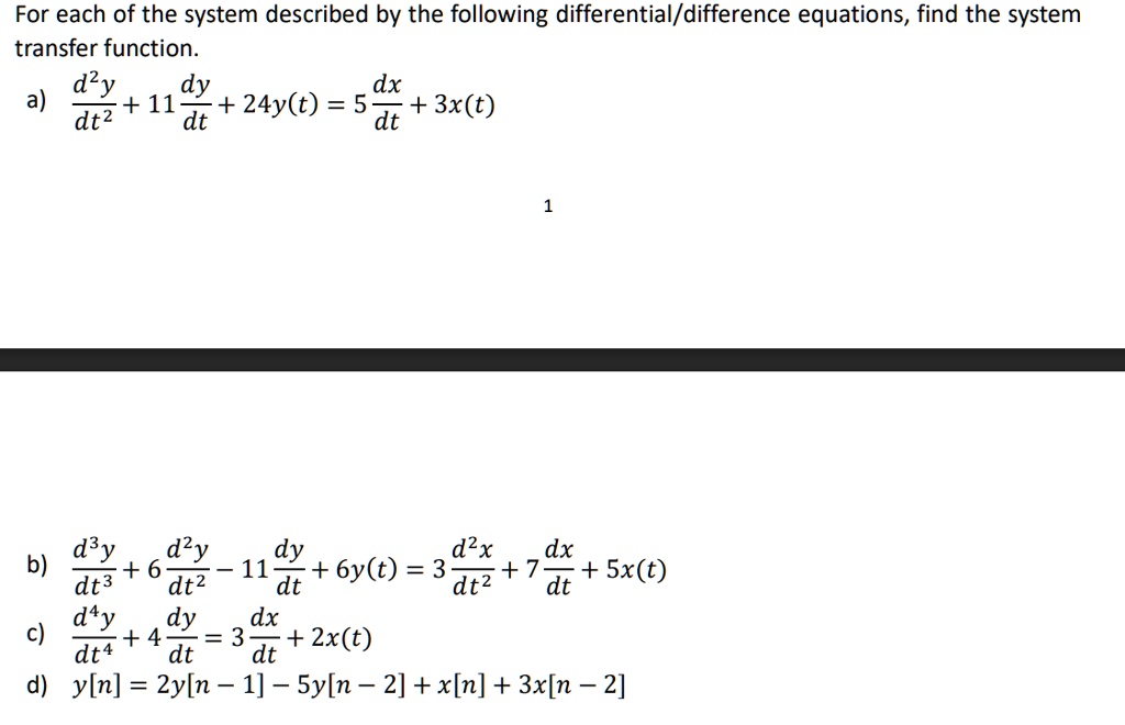 For each of the system described by the following differential/difference equations, find the system transfer function.

a) d^2y/dt^2 + 11dy/dt + 24y(t) = 5dx/dt + 3x(t)

b) d^3y/dt^3 + 6d^2y/dt^2 - 11dy/dt + 6y(t) = 3d^2x/dt^2 + 7dx/dt + 5x(t)

c) d^4y/dt^4 + 4dy/dt = 3dx/dt + 2x(t)

d) y[n] = 2y[n - 1] - 5y[n - 2] + x[n] + 3x[n - 2]