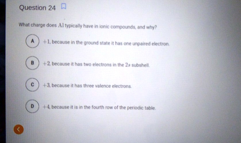 What charge does Al typically have in ionic compounds, and why?
A +1, because in the ground state it has one unpaired electron.
B +2, because it has two electrons in the 2s subshell.
C +3, because it has three valence electrons.
D +4, because it is in the fourth row of the periodic table.