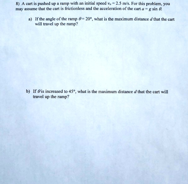 8) A cart is pushed up a ramp with an initial speed v? = 2.5 m/s. For this problem, you
may assume that the cart is frictionless and the acceleration of the cart a = g sin ?.
a) If the angle of the ramp ? = 20°, what is the maximum distance d that the cart
will travel up the ramp?
b) If ? is increased to 45°, what is the maximum distance d that the cart will
travel up the ramp?