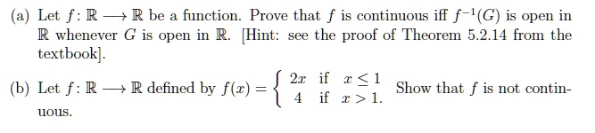 (a) Let f: mathbbR ightarrow mathbbR be a function. Prove that f is continuous iff f^-1(G) is open in mathbbR whenever G is open in mathbbR. [Hint: see the proof of Theorem 5.2.14 from the textbook].
(b) Let f: mathbbR ightarrow mathbbR defined by f(x) = egincases 2x     	extif  x le 1  4     	extif  x > 1 endcases. Show that f is not continuous.