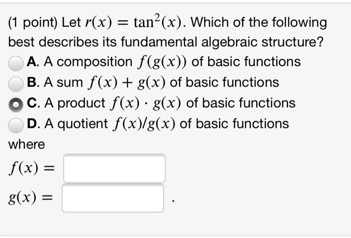 (1 point) Let r(x) = tan^2(x). Which of the following
best describes its fundamental algebraic structure?
A. A composition f(g(x)) of basic functions
B. A sum f(x) + g(x) of basic functions
C. A product f(x) * g(x) of basic functions
D. A quotient f(x)/g(x) of basic functions
where
f(x) =
g(x) = .