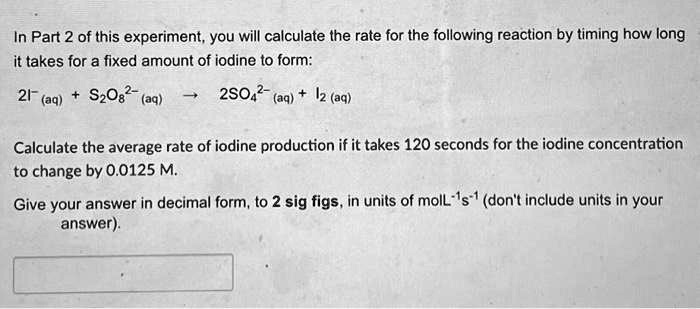 In Part 2 of this experiment, you will calculate the rate for the following reaction by timing how long it takes for a fixed amount of iodine to form:

2I?(aq) + S?O?²?(aq) ? 2SO?²?(aq) + I?(aq)

Calculate the average rate of iodine production if it takes 120 seconds for the iodine concentration to change by 0.0125 M.

Give your answer in decimal form, to 2 sig figs, in units of molL?¹s?¹ (don't include units in your answer).