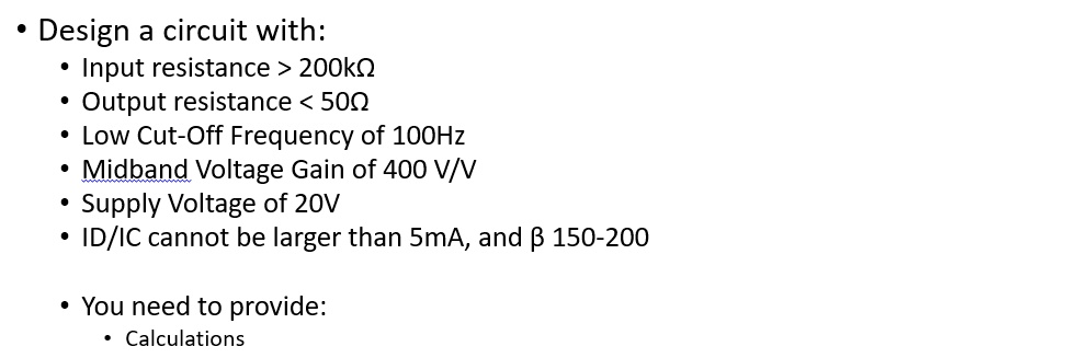 • Design a circuit with:
• Input resistance > 200??
• Output resistance < 50?
• Low Cut-Off Frequency of 100Hz
• Midband Voltage Gain of 400 V/V
• Supply Voltage of 20V
• ID/IC cannot be larger than 5mA, and ? 150-200
• You need to provide:
Calculations