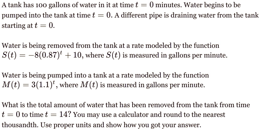 A tank has 100 gallons of water in it at time t = 0 minutes. Water begins to be pumped into the tank at time t = 0. A different pipe is draining water from the tank starting at t = 0.

Water is being removed from the tank at a rate modeled by the function
S(t) = -8(0.87)^t + 10, where S(t) is measured in gallons per minute.

Water is being pumped into a tank at a rate modeled by the function
M(t) = 3(1.1)^t, where M(t) is measured in gallons per minute.

What is the total amount of water that has been removed from the tank from time t = 0 to time t = 14? You may use a calculator and round to the nearest thousandth. Use proper units and show how you got your answer.