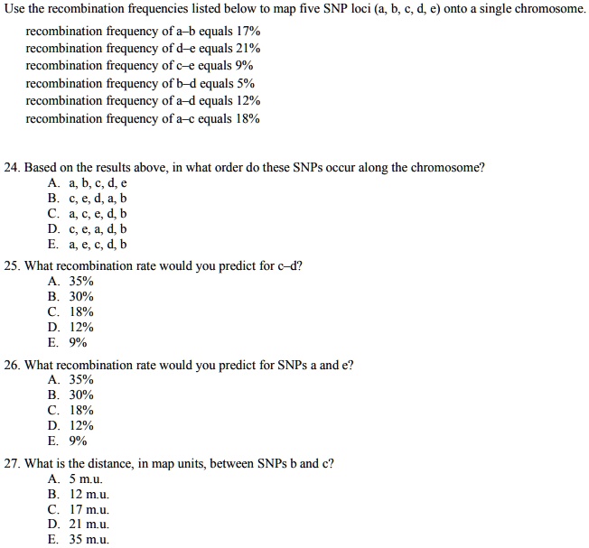 Use the recombination frequencies listed below to map five SNP loci (a, b, c, d, e) onto a single chromosome.
recombination frequency of a-b equals 17%
recombination frequency of d-e equals 21%
recombination frequency of c-e equals 9%
recombination frequency of b-d equals 5%
recombination frequency of a-d equals 12%
recombination frequency of a-c equals 18%
24. Based on the results above, in what order do these SNPs occur along the chromosome?
A. a, b, c, d, e
B. c, e, d, a, b
C. a, c, e, d, b
D. c, e, a, d, b
E. a, e, c, d, b
25. What recombination rate would you predict for c-d?
A. 35%
B. 30%
C. 18%
D. 12%
E. 9%
26. What recombination rate would you predict for SNPs a and e?
A. 35%
B. 30%
C. 18%
D. 12%
E. 9%
27. What is the distance, in map units, between SNPs b and c?
A. 5 m.u.
B. 12 m.u.
C. 17 m.u.
D. 21 m.u.
E. 35 m.u.