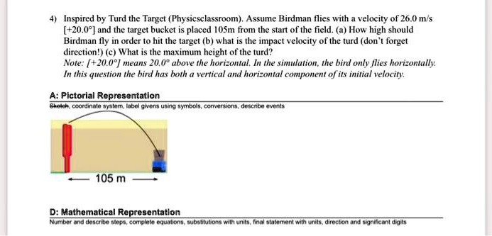 4) Inspired by Turd the Target (Physicsclassroom). Assume Birdman flies with a velocity of 26.0 m/s [+20.0°] and the target bucket is placed 105m from the start of the field. (a) How high should Birdman fly in order to hit the target (b) what is the impact velocity of the turd (don't forget direction!) (c) What is the maximum height of the turd?
Note: [+20.0°] means 20.0° above the horizontal. In the simulation, the bird only flies horizontally. In this question the bird has both a vertical and horizontal component of its initial velocity.

A: Pictorial Representation
Sketch, coordinate system, label givens using symbols, conversions, describe events
105 m

D: Mathematical Representation
Number and describe steps, complete equations, substitutions with units, final statement with units, direction and significant digits