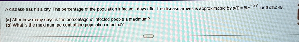 A disease has hit a city. The percentage of the population infected t days after the disease arrives is approximated by p(t) = 6te^-t/7 for 0 ≤ t ≤ 49.
(a) After how many days is the percentage of infected people a maximum?
(b) What is the maximum percent of the population infected?