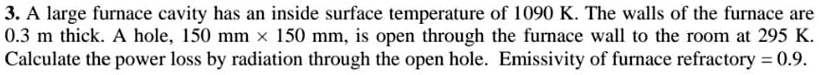 3. A large furnace cavity has an inside surface temperature of 1090 K. The walls of the furnace are
0.3 m thick. A hole, 150 mm ×150 mm, is open through the furnace wall to the room at 295 K.
Calculate the power loss by radiation through the open hole. Emissivity of furnace refractory = 0.9.