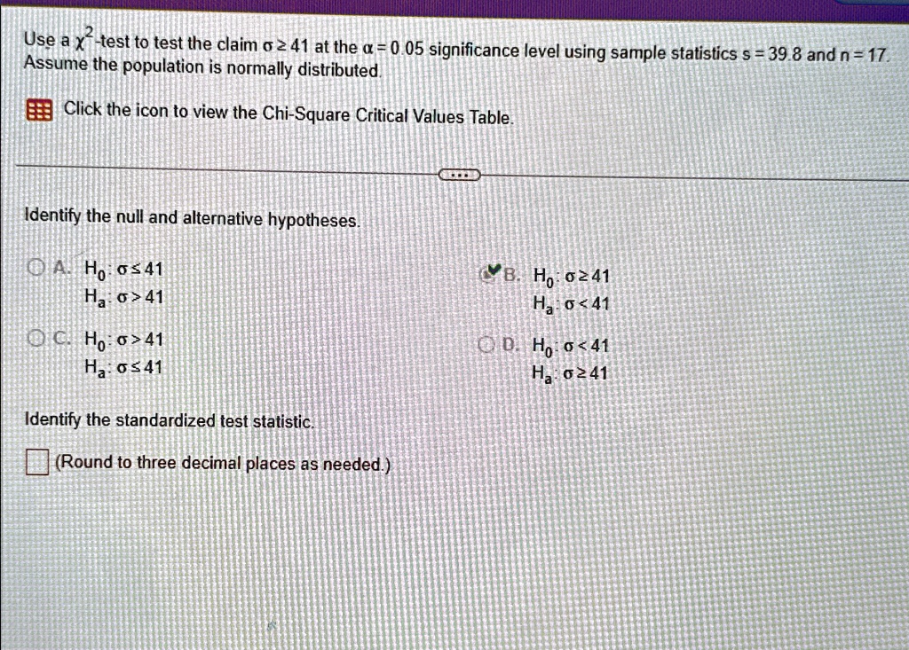 Use a χ^2-test to test the claim σ≥ 41 at the α = 0.05 significance level using sample statistics s = 39.8 and n = 17.
Assume the population is normally distributed.
Click the icon to view the Chi-Square Critical Values Table.
Identify the null and alternative hypotheses.
A. H0: σ≤ 41
Ha: σ > 41
C. H0: σ > 41
Ha: σ≤ 41
B. H0: σ≥ 41
Ha: σ < 41
D. H0: σ < 41
Ha: σ≥ 41
Identify the standardized test statistic.
(Round to three decimal places as needed.)