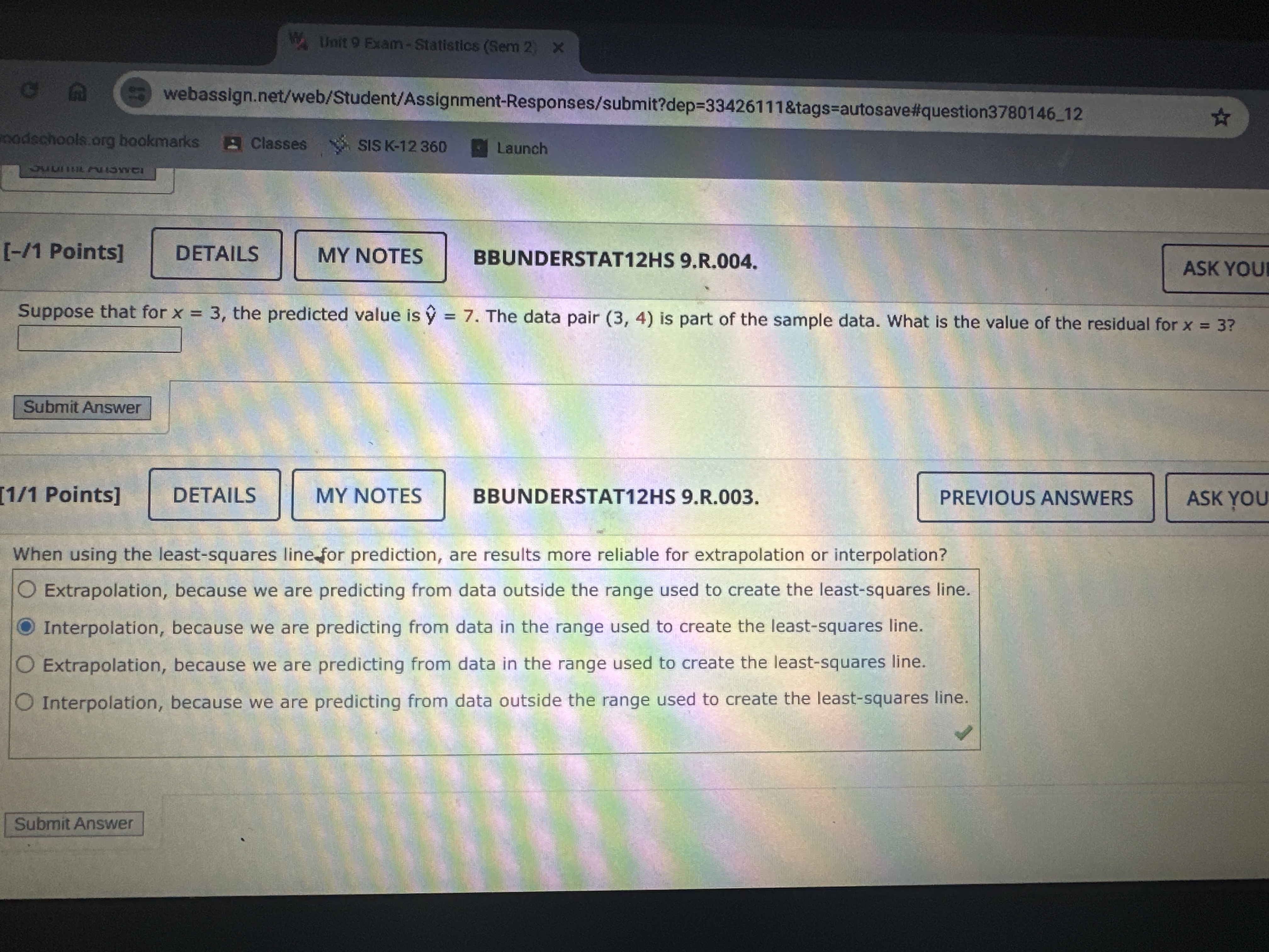 webassign.net/web/Student/Assignment-Responses/submit?dep=33426111&tags=autosave#question378014612
madschools.org bookmarks
Classes
SIS K-12 360
Launch
[-/1 Points]
DETAILS
MY NOTES
BBUNDERSTAT12HS 9.R. 004.
ASK YOU
Suppose that for x=3, the predicted value is ŷ=7. The data pair (3,4) is part of the sample data. What is the value of the residual for x=3 ?
□
Submit Answer
[1 / 1 Points]
DETAILS
MY NOTES
BBUNDERSTAT12HS 9.R.003.
PREVIOUS ANSWERS
ASK Y?OU
When using the least-squares line for prediction, are results more reliable for extrapolation or interpolation?
Extrapolation, because we are predicting from data outside the range used to create the least-squares line.
Interpolation, because we are predicting from data in the range used to create the least-squares line.
Extrapolation, because we are predicting from data in the range used to create the least-squares line.
Interpolation, because we are predicting from data outside the range used to create the least-squares line.
Submit Answer